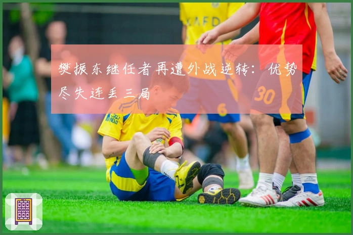 樊振东继任者再遭外战逆转：优势尽失连丢三局