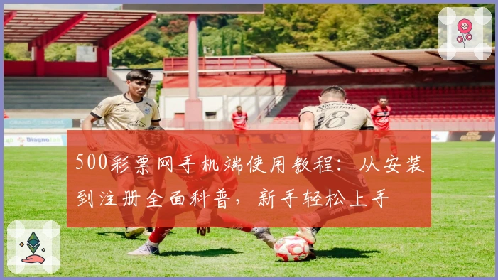 500彩票网手机端使用教程:从安装到注册全面科普,新手轻松上手