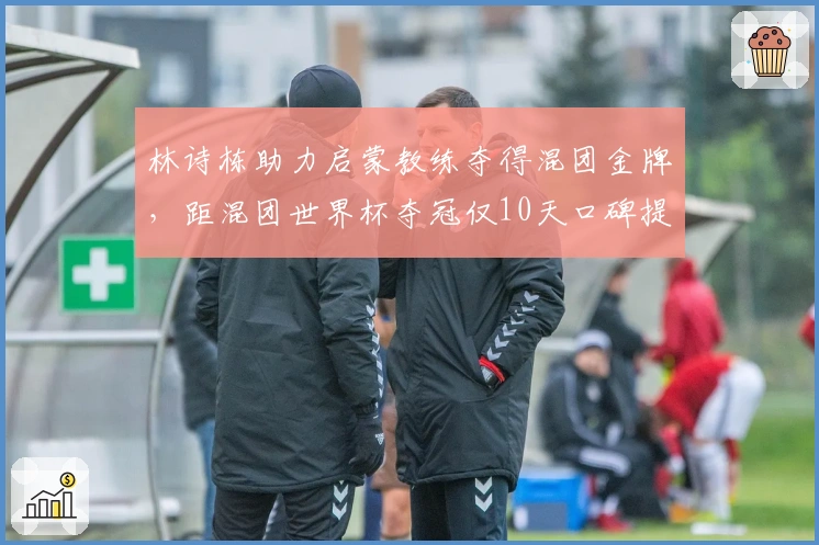 林诗栋助力启蒙教练夺得混团金牌，距混团世界杯夺冠仅10天口碑提升