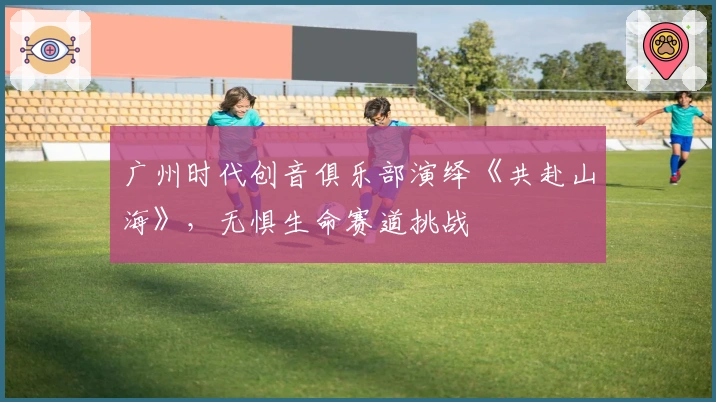 广州时代创音俱乐部演绎《共赴山海》，无惧生命赛道挑战