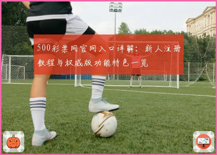 500彩票网官网入口详解:新人注册教程与权威版功能特色一览