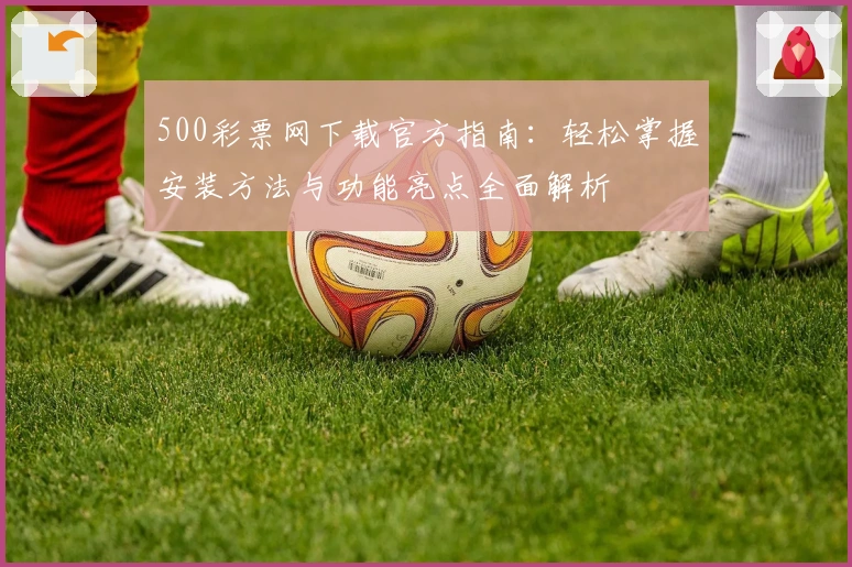 500彩票网下载官方指南：轻松掌握安装方法与功能亮点全面解析