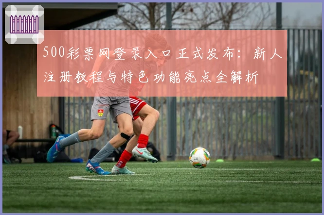 500彩票网登录入口正式发布：新人注册教程与特色功能亮点全解析