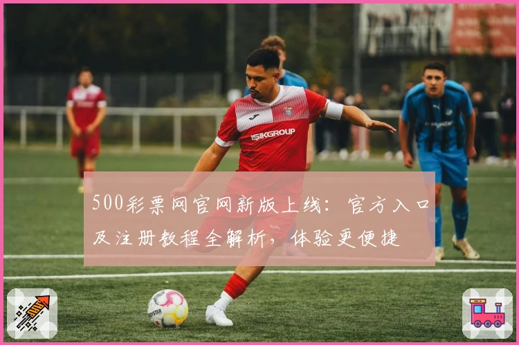 500彩票网官网新版上线：官方入口及注册教程全解析，体验更便捷