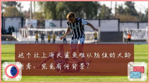 这个让上海大鲨鱼难以防住的大龄新秀，究竟有何背景？