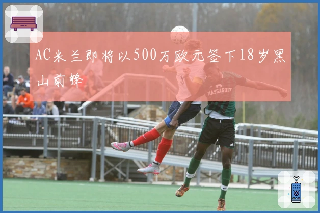 AC米兰即将以500万欧元签下18岁黑山前锋
