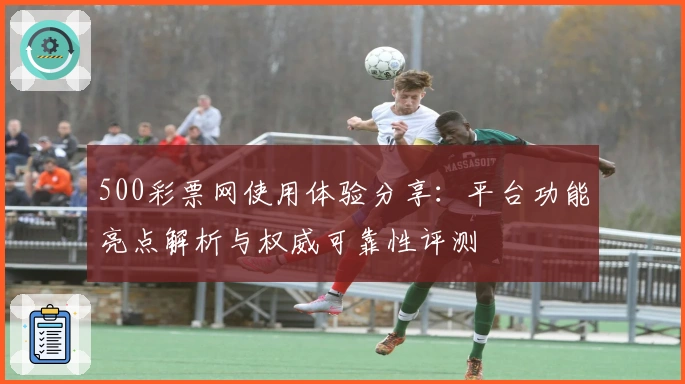 500彩票网使用体验分享：平台功能亮点解析与权威可靠性评测